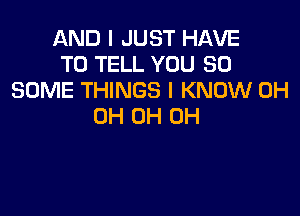 AND I JUST HAVE
TO TELL YOU SO
SOME THINGS I KNOW 0H

0H 0H 0H