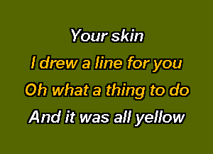 Your skin

I drew a line for you

Oh what a thing to do

And it was a yeffow