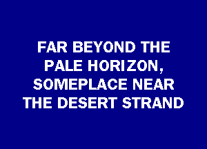 FAR BEYOND THE
PALE HORIZON,
SOMEPLACE NEAR
THE DESERT STRAND