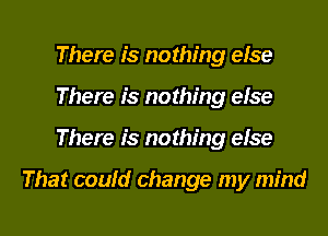 There is nothing eise
There is nothing eise
There is nothing eise

That couid change my mind