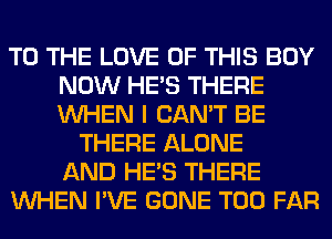 TO THE LOVE OF THIS BUY
NOW HE'S THERE
WHEN I CAN'T BE

THERE ALONE
AND HE'S THERE
WHEN I'VE GONE T00 FAR