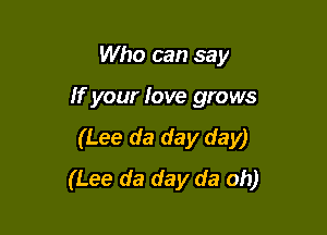 Who can say

If your love grows

(Lee da day day)
(Lee da day da oh)