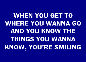 WHEN YOU GET TO
WHERE YOU WANNA GO
AND YOU KNOW THE

THINGS YOU WANNA
KNOW, YOURE SMILING