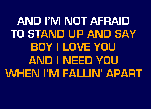 AND I'M NOT AFRAID
T0 STAND UP AND SAY
BOY I LOVE YOU
AND I NEED YOU
WHEN I'M FALLIM APART