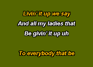 Livin' it up we say

And at! my Iadies that

Be givin' it up uh

To everybody that be