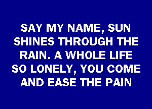 SAY MY NAME, SUN
SHINES THROUGH THE
RAIN. A WHOLE LIFE
80 LONELY, YOU COME
AND EASE THE PAIN