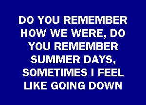 DO YOU REMEMBER
HOW WE WERE, DO
YOU REMEMBER
SUMMER DAYS,
SOMETIMES I FEEL
LIKE GOING DOWN