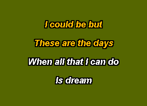 I couid be but

These are the days

When a that I can do

Is dream