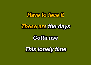 Have to face it

These are the days

Gotta use

This lonely time