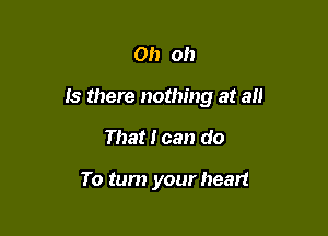 Oh oh

Is there nothing at all

That I can do

To turn your heart