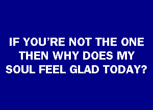 IF YOURE NOT THE ONE
THEN WHY DOES MY
SOUL FEEL GLAD TODAY?