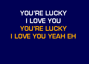 YOU'RE LUCKY
I LOVE YOU
YOU'RE LUCKY

I LOVE YOU YEAH EH