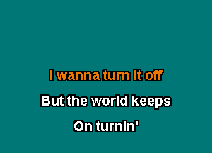 lwanna turn it off

But the world keeps

0n turnin'