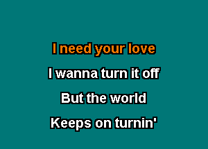 I need your love
lwanna turn it off
But the world

Keeps on turnin'