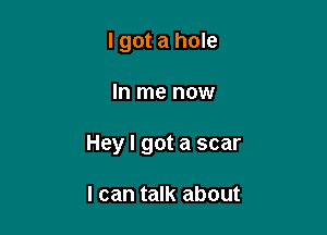 I got a hole

In me now

Hey I got a scar

I can talk about