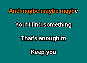 And maybe maybe maybe

You'll fmd something

That's enough to

Keep you