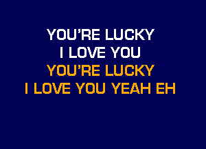 YOU'RE LUCKY
I LOVE YOU
YOU'RE LUCKY

I LOVE YOU YEAH EH