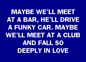 MAYBE WEALL MEET
AT A BAR, HEALL DRIVE
A FUNKY CAR. MAYBE
WEALL MEET AT A CLUB

AND FALL 80
DEEPLY IN LOVE