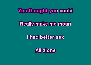 You thought you could

Really make me moan
I had better sex

All alone