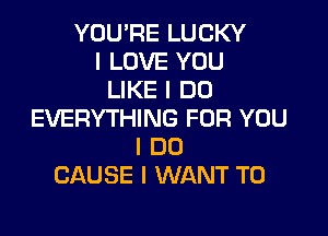 YOU'RE LUCKY
I LOVE YOU
LIKE I DO
EVERYTHING FOR YOU

I DO
CAUSE I WANT TO