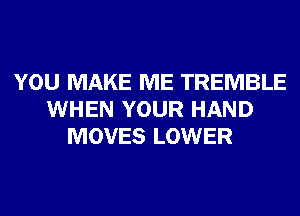 YOU MAKE ME TREMBLE
WHEN YOUR HAND
MOVES LOWER