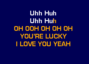 Uhh Huh
Uhh Huh
0H 00H 0H 0H 0H

YOU'RE LUCKY
I LOVE YOU YEAH