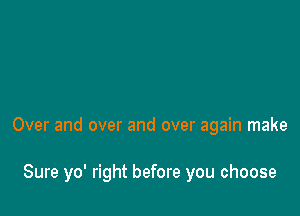 Over and over and over again make

Sure yo' right before you choose