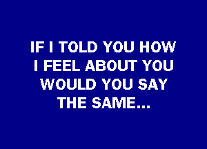 IF I TOLD YOU HOW
I FEEL ABOUT YOU

WOULD YOU SAY
THE SAME...