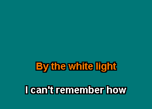 By the white light

I can't remember how