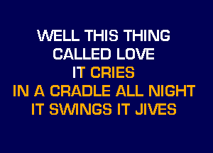 WELL THIS THING
CALLED LOVE
IT CRIES
IN A CRADLE ALL NIGHT
IT SIMNGS IT JIVES