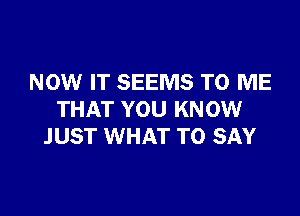 NOW IT SEEMS TO ME

THAT YOU KNOW
JUST WHAT TO SAY