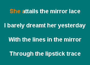 She attails the mirror lace
I barely dreamt her yesterday
With the lines in the mirror

Through the lipstick trace
