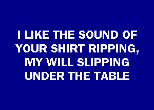 I LIKE THE SOUND OF
YOUR SHIRT RIPPING,
MY WILL SLIPPING
UNDER THE TABLE