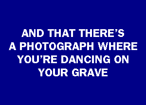 AND THAT THERES
A PHOTOGRAPH WHERE
YOURE DANCING ON
YOUR GRAVE