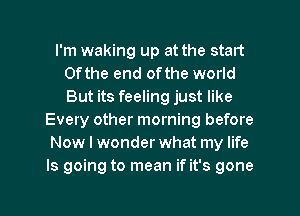 I'm waking up at the start
0fthe end 0fthe world
But its feeling just like

Every other morning before
Now I wonder what my life
Is going to mean if it's gone