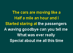 The cars are moving like a
Halfa mile an hour and I
Started staring at the passengers
Awaving goodbye can you tell me
What was ever really
Special about me all this time