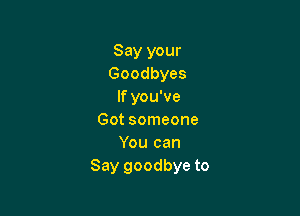 Say your
Goodbyes
If you've

Got someone
You can
Say goodbye to
