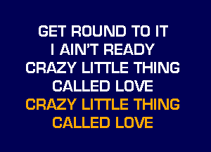 GET ROUND TO IT
I AIN'T READY
CRAZY LITTLE THING
CALLED LOVE
CRAZY LITTLE THING
CALLED LOVE