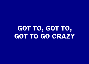 GOT TO, GOT TO,

GOT TO GO CRAZY