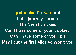 I got a plan for you and I
Let's journey across
The Venetian skies
Can I have some of your cookies
Can I have some of your pie
May I cut the first slice so won't you