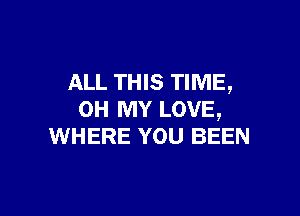 ALL THIS TIME,

OH MY LOVE,
WHERE YOU BEEN