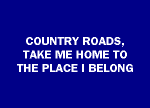 COUNTRY ROADS,
TAKE ME HOME TO
THE PLACE I BELONG