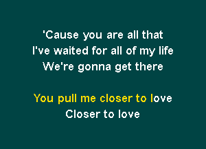 'Cause you are all that
I've waited for all of my life
We're gonna get there

You pull me closer to love
Closer to love