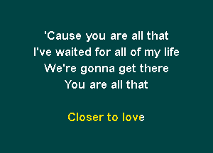 'Cause you are all that
I've waited for all of my life
We're gonna get there

You are all that

Closer to love