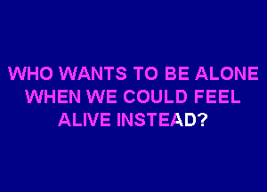 WHO WANTS TO BE ALONE
WHEN WE COULD FEEL
ALIVE INSTEAD?