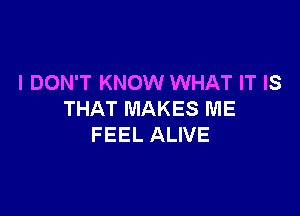 I DON'T KNOW WHAT IT IS

THAT MAKES ME
FEEL ALIVE