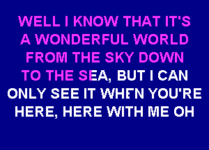 WELL I KNOW THAT IT'S
AWONDERFUL WORLD
FROM THE SKY DOWN
TO THE SEA, BUT I CAN
ONLY SEE IT WHFN YOU'RE
HERE, HERE WITH ME 0H