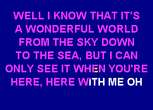 WELL I KNOW THAT IT'S
AWONDERFUL WORLD
FROM THE SKY DOWN
TO THE SEA, BUT I CAN
ONLY SEE IT WHEN YOU'RE
HERE, HERE WITH ME 0H