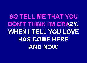 SO TELL ME THAT YOU
DON'T THINK I'M CRAZY,
WHEN I TELL YOU LOVE
HAS COME HERE
AND NOW