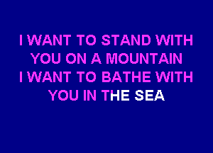 I WANT TO STAND WITH
YOU ON A MOUNTAIN
I WANT TO BATHE WITH
YOU IN THE SEA